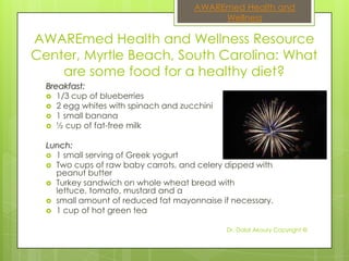 AWAREmed Health and
                                          Wellness

AWAREmed Health and Wellness Resource
Center, Myrtle Beach, South Carolina: What
    are some food for a healthy diet?
  Breakfast:
   1/3 cup of blueberries
   2 egg whites with spinach and zucchini
   1 small banana
   ½ cup of fat-free milk


  Lunch:
   1 small serving of Greek yogurt
   Two cups of raw baby carrots, and celery dipped with
    peanut butter
   Turkey sandwich on whole wheat bread with
    lettuce, tomato, mustard and a
   small amount of reduced fat mayonnaise if necessary.
   1 cup of hot green tea


                                             Dr. Dalal Akoury Copyright ©
 