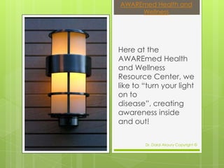 AWAREmed Health and
     Wellness




Here at the
AWAREmed Health
and Wellness
Resource Center, we
like to “turn your light
on to
disease”, creating
awareness inside
and out!

        Dr. Dalal Akoury Copyright ©
 