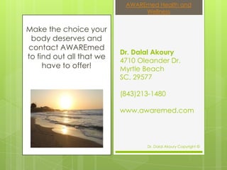 AWAREmed Health and
                                Wellness


Make the choice your
 body deserves and
contact AWAREmed
                          Dr. Dalal Akoury
to find out all that we
                          4710 Oleander Dr.
     have to offer!       Myrtle Beach
                          SC, 29577

                          (843)213-1480

                          www.awaremed.com




                                 Dr. Dalal Akoury Copyright ©
 