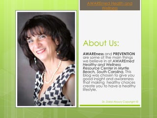 AWAREmed Health and
       Wellness




About Us:
AWAREness and PREVENTION
are some of the main things
we believe in at AWAREmed
Healthy and Wellness
Resource Center in Myrtle
Beach, South Carolina. This
blog was chosen to give you
good insight and awareness
that making healthy choices
create you to have a healthy
lifestyle.


          Dr. Dalal Akoury Copyright ©
 