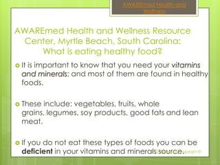 AWAREmed Health and
                                          Wellness


AWAREmed Health and Wellness Resource
 Center, Myrtle Beach, South Carolina:
     What is eating healthy food?
 Itis important to know that you need your vitamins
  and minerals; and most of them are found in healthy
  foods.

 These include: vegetables, fruits, whole
  grains, legumes, soy products, good fats and lean
  meat.

 If
   you do not eat these types of foods you can be
  deficient in your vitamins and mineralsDalal Akoury Copyright ©
                                       Dr. source.
 