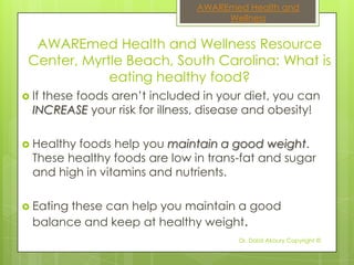 AWAREmed Health and
                                    Wellness


  AWAREmed Health and Wellness Resource
 Center, Myrtle Beach, South Carolina: What is
             eating healthy food?
 Ifthese foods aren’t included in your diet, you can
  INCREASE your risk for illness, disease and obesity!

 Healthy foods help you maintain a good weight.
  These healthy foods are low in trans-fat and sugar
  and high in vitamins and nutrients.

 Eatingthese can help you maintain a good
  balance and keep at healthy weight.
                                       Dr. Dalal Akoury Copyright ©
 