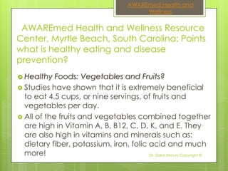AWAREmed Health and
                                           Wellness


 AWAREmed Health and Wellness Resource
Center, Myrtle Beach, South Carolina: Points
what is healthy eating and disease
prevention?
 Healthy   Foods: Vegetables and Fruits?
 Studies have shown that it is extremely beneficial
  to eat 4.5 cups, or nine servings, of fruits and
  vegetables per day.
 All of the fruits and vegetables combined together
  are high in Vitamin A, B, B12, C, D, K, and E. They
  are also high in vitamins and minerals such as:
  dietary fiber, potassium, iron, folic acid and much
  more!                                 Dr. Dalal Akoury Copyright ©
 