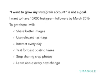 “I want to grow my Instagram account” is not a goal.
I want to have 10,000 Instagram followers by March 2016
To get there I will:
✓ Share better images
✓ Use relevant hashtags
✓ Interact every day
✓ Test for best posting times
✓ Stop sharing crap photos
✓ Learn about every new change
 