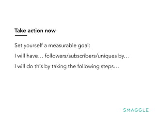 Take action now
Set yourself a measurable goal:
I will have… followers/subscribers/uniques by…
I will do this by taking the following steps…
 