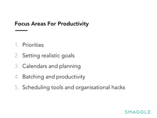 Focus Areas For Productivity
1. Priorities
2. Setting realistic goals
3. Calendars and planning
4. Batching and productivity
5. Scheduling tools and organisational hacks
 