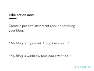 Take action now
Create a positive statement about prioritising
your blog:
“My blog is important. I blog because…”
“My blog is worth my time and attention.“
 