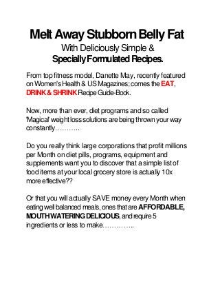 Melt Away Stubborn Belly Fat
With Deliciously Simple &
Specially Formulated Recipes.
From top fitness model, Danette May, recently featured
on Women's Health & US Magazines; comes the EAT,
DRINK & SHRINK Recipe Guide-Book.
Now, more than ever, diet programs and so called
'Magical' weight loss solutions are being thrown your way
constantly..
Do you really think large corporations that profit millions
per Month on diet pills, programs, equipment and
supplements want you to discover that a simple list of
food items at your local grocery store is actually 10x
more effective??
Or that you will actually SAVE money every Month when
eating well balanced meals, ones that are AFFORDABLE,
MOUTH WATERING DELICIOUS, and require 5
ingredients or less to make..

 
