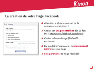 La création de votre Page Facebook
                        Attention, le choix du nom et de la
                        catégorie sont déﬁnitifs !

                        Choisir son URL personnalisée dès 25 fans
                        (ex : http://www.facebook.com/kinoa)

                        Choisir la bonne image (200x600
                        maximum)

                        Ne pas faire l’impasse sur le référencement
                        naturel de votre Page

                        Bien paramétrer sa Page Facebook
 