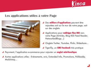 Les applications utiles à votre Page

                                          Des milliers d’applications peuvent être
                                          rajoutées soit sur le mur de votre page, soit
                                          sur des onglets

                                          Applications pour rediriger ﬂux RSS vers
                                          votre Page (Articles, Blog RSS Feed Reader,
                                          NetworkedBlogs...)

                                          Onglets Twitter, Youtube, Flickr, Slideshare...

                                          Tigerlily, un CMS Facebook très pratique

Payvment, l’application e-commerce pour rajouter un onglet mini-boutique

Autres applications utiles : Evénements, avis, Extended Info, Promotions, Polldaddy,
Mailchimp...
 