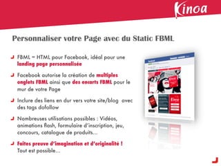 Personnaliser votre Page avec du Static FBML

 FBML = HTML pour Facebook, idéal pour une
 landing page personnalisée

 Facebook autorise la création de multiples
 onglets FBML ainsi que des encarts FBML pour le
 mur de votre Page

 Inclure des liens en dur vers votre site/blog avec
 des tags dofollow

 Nombreuses utilisations possibles : Vidéos,
 animations ﬂash, formulaire d’inscription, jeu,
 concours, catalogue de produits...

 Faites preuve d’imagination et d’originalité !
 Tout est possible...
 