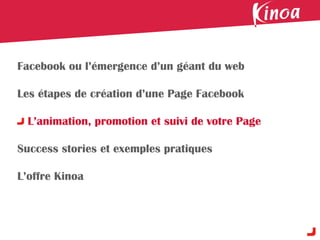 Facebook ou l’émergence d’un géant du web

Les étapes de création d’une Page Facebook

  L’animation, promotion et suivi de votre Page

Success stories et exemples pratiques

L’offre Kinoa
 