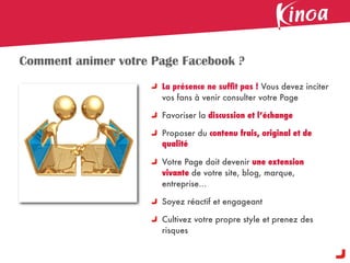 Comment animer votre Page Facebook ?
                      La présence ne sufﬁt pas ! Vous devez inciter
                      vos fans à venir consulter votre Page

                      Favoriser la discussion et l’échange

                      Proposer du contenu frais, original et de
                      qualité

                      Votre Page doit devenir une extension
                      vivante de votre site, blog, marque,
                      entreprise...

                      Soyez réactif et engageant

                      Cultivez votre propre style et prenez des
                      risques
 