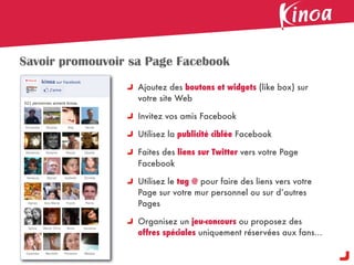 Savoir promouvoir sa Page Facebook
                   Ajoutez des boutons et widgets (like box) sur
                   votre site Web

                   Invitez vos amis Facebook

                   Utilisez la publicité ciblée Facebook

                   Faites des liens sur Twitter vers votre Page
                   Facebook

                   Utilisez le tag @ pour faire des liens vers votre
                   Page sur votre mur personnel ou sur d’autres
                   Pages

                   Organisez un jeu-concours ou proposez des
                   offres spéciales uniquement réservées aux fans...
 