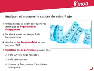 Analyser et mesurer le succès de votre Page

Utilisez Facebook Insight pour suivre vos
statistiques de fréquentation et
d’engagement

Facebook envoie des récapitulatifs
hebdomadaires

Ajoutez un tag Google Analytics sur vos
contenus FBML

Indicateurs clés de performance peuvent être :

  Traﬁc sur votre Page Facebook

  Traﬁc vers votre site

  Nombre de fans, nombre d’inscriptions,
  participation...
 