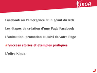 Facebook ou l’émergence d’un géant du web

Les étapes de création d’une Page Facebook

L’animation, promotion et suivi de votre Page

  Success stories et exemples pratiques

L’offre Kinoa
 