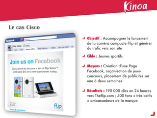 Le cas Cisco
               Objectif : Accompagner le lancement
               de la caméra compacte Flip et générer
               du traﬁc vers son site

               Cible : Jeunes sportifs

               Moyens : Création d'une Page
               Facebook, organisation de jeux-
               concours, placement de publicités sur
               une à deux semaines

               Résultats : 190 000 clics en 24 heures
               vers Theﬂip.com ; 500 fans « très actifs
               » ambassadeurs de la marque
 