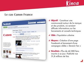Le cas Canon France
                      Objectif : Constituer une
                      communauté autour de la marque
                      et des produits, où seraient
                      diffusés informations sur les
                      lancements et conseils techniques

                      Cible : Population urbaine

                      Moyens : Création d'une page
                      Facebook et lancement d'une
                      campagne ciblée « Devenir fan »

                      Résultats : Plus de 46 000 fans
                      inscrits à ce jour. Publicité vue
                      31,8 millions de fois
 