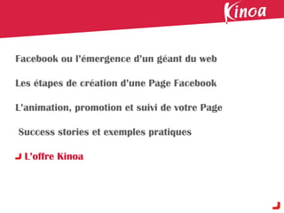 Facebook ou l’émergence d’un géant du web

Les étapes de création d’une Page Facebook

L’animation, promotion et suivi de votre Page

Success stories et exemples pratiques

 L’offre Kinoa
 