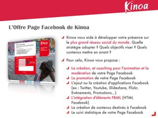 L’Offre Page Facebook de Kinoa
                     Kinoa vous aide à développer votre présence sur
                     le plus grand réseau social du monde. Quelle
                     stratégie adopter ? Quels objectifs viser ? Quels
                     contenus mettre en avant ?

                     Pour cela, Kinoa vous propose :

                       La création, et coaching pour l'animation et la
                       modération de votre Page Facebook
                       La promotion de votre Page Facebook
                       L'ajout ou la création d'applications Facebook
                       (ex : Twitter, Youtube, Slideshare, Flickr,
                       Evénements, Promotions...)
                       L'intégration d'éléments FBML (HTML
                       Facebook)
                       La création de contenus destinés à Facebook
                       Le suivi statistique de votre Page Facebook
 