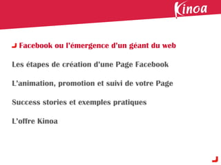 Facebook ou l’émergence d’un géant du web

Les étapes de création d’une Page Facebook

L’animation, promotion et suivi de votre Page

Success stories et exemples pratiques

L’offre Kinoa
 