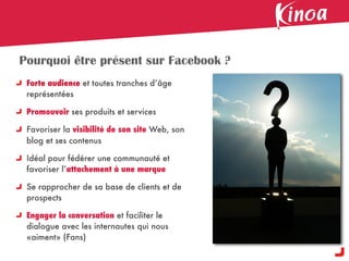 Pourquoi être présent sur Facebook ?
 Forte audience et toutes tranches d’âge
 représentées

 Promouvoir ses produits et services

 Favoriser la visibilité de son site Web, son
 blog et ses contenus

 Idéal pour fédérer une communauté et
 favoriser l’attachement à une marque

 Se rapprocher de sa base de clients et de
 prospects

 Engager la conversation et faciliter le
 dialogue avec les internautes qui nous
 «aiment» (Fans)
 