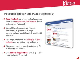 Pourquoi choisir une Page Facebook ?
 Page Facebook est le moyen le plus adapté
 pour une entreprise ou une marque d’être
 présente sur Facebook

 Le proﬁl Facebook doit servir aux
 personnes, le groupe et la Page
 communautaire aux idées ou à une intérêt
 commun

 Une Page Facebook est publique et bien
 indexée par les moteurs de recherche

 Messages postés apparaissent dans le ﬁl
 d’actualité des «fans»

 Des milliers d’applications sont disponibles
 pour les Pages Facebook
 