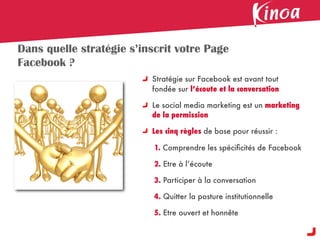 Dans quelle stratégie s’inscrit votre Page
Facebook ?
                          Stratégie sur Facebook est avant tout
                          fondée sur l’écoute et la conversation

                          Le social media marketing est un marketing
                          de la permission

                          Les cinq règles de base pour réussir :

                           1. Comprendre les spéciﬁcités de Facebook

                           2. Etre à l’écoute

                           3. Participer à la conversation

                           4. Quitter la posture institutionnelle

                           5. Etre ouvert et honnête
 