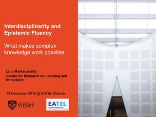 The University of Sydney Page 1
Interdisciplinarity and
Epistemic Fluency
What makes complex
knowledge work possible
Lina Markauskaitė
Centre for Research on Learning and
Innovation
12 December 2018 @ EATEL Webinar
 
