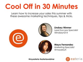 Cool Off in 30 Minutes
Learn how to increase your sales this summer with
these awesome marketing techniques, tips & tricks.
Lindsey Ninmer
Lead Success Specialist
@lindseyn314
Maya Fernandez
Marketing Specialist
@mayalouh
@myeateria #eateriawebinar
 