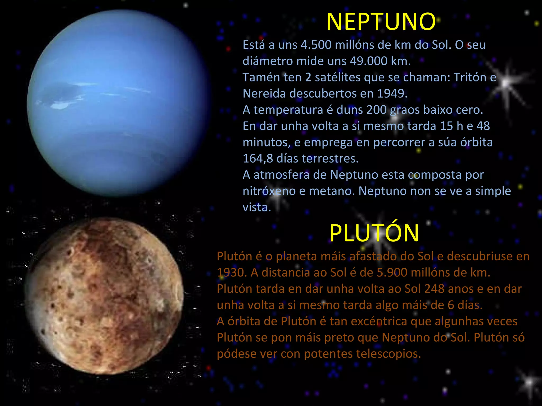 NEPTUNO Está a uns 4.500 millóns de km do Sol. O seu diámetro mide uns 49.000 km. Tamén ten 2 satélites que se chaman: Tritón e Nereida descubertos en 1949. A temperatura é duns 200 graos baixo cero. En dar unha volta a si mesmo tarda 15 h e 48 minutos, e emprega en percorrer a súa órbita 164,8 días terrestres. A atmosfera de Neptuno esta composta por nitróxeno e metano. Neptuno non se ve a simple vista. PLUTÓN Plutón é o planeta máis afastado do Sol e descubriuse en 1930. A distancia ao Sol é de 5.900 millóns de km.  Plutón tarda en dar unha volta ao Sol 248 anos e en dar unha volta a si mesmo tarda algo máis de 6 días. A órbita de Plutón é tan excéntrica que algunhas veces Plutón se pon máis preto que Neptuno do Sol. Plutón só pódese ver con potentes telescopios. 