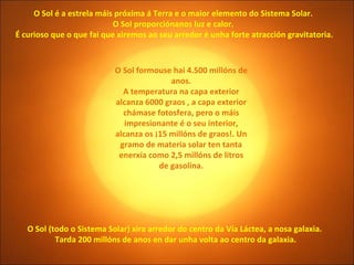 O Sol (todo o Sistema Solar) xira arredor do centro da Vía Láctea, a nosa galaxia.  Tarda 200 millóns de anos en dar unha volta ao centro da galaxia. O Sol é a estrela máis próxima á Terra e o maior elemento do Sistema Solar.  O Sol proporciónanos luz e calor.  É curioso que o que fai que xiremos ao seu arredor é unha forte atracción gravitatoria. O Sol formouse hai 4.500 millóns de anos. A temperatura na capa exterior alcanza 6000 graos , a capa exterior chámase fotosfera, pero o máis impresionante é o seu interior, alcanza os ¡15 millóns de graos!. Un gramo de materia solar ten tanta enerxía como 2,5 millóns de litros de gasolina. 