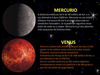 MERCURIO A distancia media ao Sol é de 58 millóns de km. e o seu diámetro é duns 5000 km. Mercurio na súa órbita afástase moi pouco do Sol e só pode observado en condicións favorables: só se pode ver algunhas veces antes da saída ou o solpor. Mercurio é un dos planetas máis pequenos do Sistema Solar. VENUS Venus é o astro máis brillante despois da Lúa e o Sol, tamén se lle coñece como luceiro da alba, estrela matutina, luceiro e estrela vespertina. A distancia de Venus ao Sol é de 108 millóns de km, o seu diámetro é de 12.200 km. Xira en sentido contrario ao dos outros planetas. A temperatura media na superficie é de 482 graos e por iso non pode ter auga líquida. 
