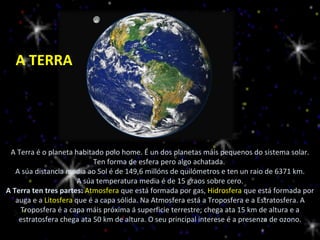 A Terra é o planeta habitado polo home. É un dos planetas máis pequenos do sistema solar. Ten forma de esfera pero algo achatada.  A súa distancia media ao Sol é de 149,6 millóns de quilómetros e ten un raio de 6371 km. A súa temperatura media é de 15 graos sobre cero. A Terra ten tres partes:  Atmosfera  que está formada por gas,  Hidrosfera  que está formada por auga e a  Litosfera  que é a capa sólida. Na Atmosfera está a Troposfera e a Estratosfera. A Troposfera é a capa máis próxima á superficie terrestre; chega ata 15 km de altura e a estratosfera chega ata 50 km de altura. O seu principal interese é a presenza de ozono. A TERRA 