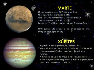 MARTE O ano marciano dura 687 días terrestres.  O seu período de rotación é 24 h. A súa distancia ao Sol é de 228 millóns de km.  Ten un diámetro de 6.800 km. Marte ten 2 satélites que se chaman Phobos e Deimos.  Unha curiosidade é que se unha persoa pesa na Terra 90 kg en Marte pesa 40 kg XÚPITER Xúpiter é o maior planeta do sistema solar. Tarda 12 anos en dar unha volta arredor do Sol e tarda pouco menos de 10 horas en dar unha volta a si mesmo. A distancia ao Sol é de 778,3 millóns de quilómetros . A súa temperatura na superficie é duns 120 graos baixo cero. Ten 13 satélites coñecidos. 