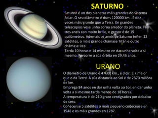 SATURNO Saturno é un dos planetas máis grandes do Sistema Solar. O seu diámetro é duns 120000 km.. É dez veces máis grande que a Terra. En grandes telescopios vese unha coroa arredor do planeta. Ten tres aneis con moito brillo, o grosor é de 15 quilómetros. Ademais os aneis de Saturno teñen 12 satélites, o máis grande chámase Titán e outro chámase Rea. Tarda 10 horas e 14 minutos en dar unha volta a si mesmo. Percorre a súa órbita en 29,46 anos. URANO O diámetro de Urano é 47600 km., é dicir, 3,7 maior que o da Terra. A súa distancia ao Sol é de 2870 millóns de km. Emprega 84 anos en dar unha volta ao Sol, en dar unha volta a si mesmo tarda menos de 18 horas. A temperatura é de 210 graos centígrados por debaixo de cero. Coñécense 5 satélites o máis pequeno coñeceuse en 1948 e os máis grandes en 1787. 