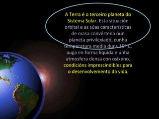 A Terra é o terceiro planeta do Sistema Solar . Esta situación orbital e as súas características de masa convértena nun planeta privilexiado, cunha temperatura media duns 15º C, auga en forma líquida e unha atmosfera densa con osíxeno,  condicións imprescindibles para o desenvolvemento da vida . 