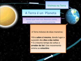 Vivimos na Terra   A Terra é un  Planeta  Ainda que non nos deamos conta, estase a mover continuamente.  A Terra móvese de dúas maneiras: Xira  sobre si mesma , dando lugar a sucesión dos  días e das noites  E o mesmo tempo da voltas o  arredor do Sol . Este movemento orixina as  estacións 