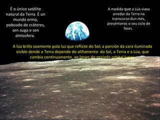 A lúa brilla soamente pola luz que reflicte do Sol; a porción da cara iluminada visible dende a Terra depende do aliñamento  do Sol, a Terra e a Lúa, que cambia continuamente, ao longo do período orbital lunar. É o único satélite natural da Terra. É un mundo ermo, poboado de cráteres, sen auga e sen atmosfera.  A medida  que  a Lúa viaxa arredor da Terra no transcurso dun mes, preséntanos o seu ciclo de fases.  