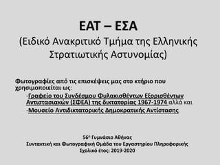 ΕΑΤ – ΕΣΑ
(Ειδικό Ανακριτικό Τμήμα της Ελληνικής
Στρατιωτικής Αστυνομίας)
Φωτογραφίες από τις επισκέψεις μας στο κτήριο που
χρησιμοποιείται ως:
-Γραφείο του Συνδέσμου Φυλακισθέντων Εξορισθέντων
Αντιστασιακών (ΣΦΕΑ) της δικτατορίας 1967-1974 αλλά και
-Μουσείο Αντιδικτατορικής Δημοκρατικής Αντίστασης.
56ο Γυμνάσιο Αθήνας
Συντακτική και Φωτογραφική Ομάδα του Εργαστηρίου Πληροφορικής
Σχολικό έτος: 2019-2020
 