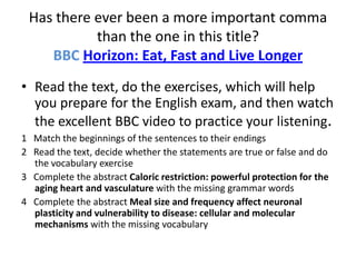 Has there ever been a more important comma
           than the one in this title?
    BBC Horizon: Eat, Fast and Live Longer
• Read the text, do the exercises, which will help
  you prepare for the English exam, and then watch
  the excellent BBC video to practice your listening.
1 Match the beginnings of the sentences to their endings
2 Read the text, decide whether the statements are true or false and do
  the vocabulary exercise
3 Complete the abstract Caloric restriction: powerful protection for the
  aging heart and vasculature with the missing grammar words
4 Complete the abstract Meal size and frequency affect neuronal
  plasticity and vulnerability to disease: cellular and molecular
  mechanisms with the missing vocabulary
 