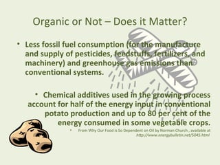 Organic or Not – Does it Matter?
• Less fossil fuel consumption (for the manufacture
  and supply of pesticides, feedstuffs, fertilizers, and
  machinery) and greenhouse gas emissions than
  conventional systems.

     • Chemical additives used in the growing process
   account for half of the energy input in conventional
       potato production and up to 80 per cent of the
           energy consumed in some vegetable crops.
               •   From Why Our Food is So Dependent on Oil by Norman Church , available at
                                                 http://www.energybulletin.net/5045.html
 
