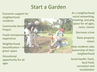 Start a Garden
Economic support for                     As a neighborhood
neighborhood                             social networking,
residents                                 meeting, and play
                                          space for all ages,
Community Service                              races, classes
Project
                                            Decrease crime
Youth entrepreneurial
experience                                   Raise property
                                                     values
Neighborhood
beautification – more                    Help residents take
green space                               ownership of their
                                              neighborhood
Educational
opportunity for all                      Good Health: fresh,
ages                                             local food,
                                             recreation and
                                               socialization
 