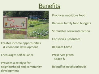 Benefits
                               Produces nutritious food

                               Reduces family food budgets

                               Stimulates social interaction

                               Conserves Resources
Creates income opportunities
 & economic development        Reduces Crime

Encourages self-reliance       Preserves green
                                space &
Provides a catalyst for
neighborhood and community     Beautifies neighborhoods
development
 