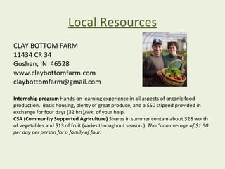 Local Resources
CLAY BOTTOM FARM
11434 CR 34
Goshen, IN 46528
www.claybottomfarm.com
claybottomfarm@gmail.com

Internship program Hands-on learning experience in all aspects of organic food
production. Basic housing, plenty of great produce, and a $50 stipend provided in
exchange for four days (32 hrs)/wk. of your help.
CSA (Community Supported Agriculture) Shares in summer contain about $28 worth
of vegetables and $13 of fruit (varies throughout season.) That’s an average of $1.50
per day per person for a family of four.
 