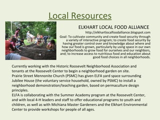 Local Resources
                                         ELKHART LOCAL FOOD ALLIANCE
                                               http://elkhartlocalfoodalliance.blogspot.com
                            Goal: To cultivate community and create food security through
                                a variety of interactive program; to create food security by
                              having greater control over and knowledge about where and
                             how our food is grown, particularly by using space in our own
                             neighborhoods to grow food for ourselves and our neighbors,
                            and; to increase access to nutritious food and education about
                                                    good food choices in all neighborhoods.

Currently working with the Historic Roosevelt Neighborhood Association and
tenants at the Roosevelt Center to begin a neighborhood garden on site.
Prairie Street Mennonite Church (PSMC) has given ELFA yard space surrounding
Jubilee House (the voluntary service household, owned by PSMC) to install a
neighborhood demonstration/teaching garden, based on permaculture design
principles.
ELFA is collaborating with the Summer Academy program at the Roosevelt Center,
and with local 4-H leaders and staff to offer educational programs to youth and
children, as well as with Michiana Master Gardeners and the Elkhart Environmental
Center to provide workshops for people of all ages.
 