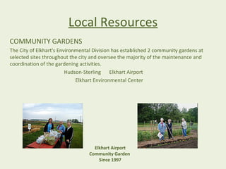 Local Resources
COMMUNITY GARDENS
The City of Elkhart's Environmental Division has established 2 community gardens at
selected sites throughout the city and oversee the majority of the maintenance and
coordination of the gardening activities.
                         Hudson-Sterling Elkhart Airport
                             Elkhart Environmental Center




                                    Elkhart Airport
                                  Community Garden
                                      Since 1997
 