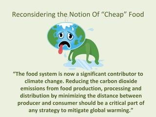 Reconsidering the Notion Of “Cheap” Food




“The food system is now a significant contributor to
     climate change. Reducing the carbon dioxide
   emissions from food production, processing and
   distribution by minimizing the distance between
  producer and consumer should be a critical part of
       any strategy to mitigate global warming.”
 