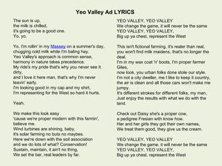 Yeo Valley Ad LYRICS
The sun is up,                                    YEO VALLEY, YEO VALLEY
the milk is chilled,                              We change the game, it will never be the same
it's going to be a good one.                      YEO VALLEY, YEO VALLEY,
Yo, yo.                                           Big up ya chest, represent the West

Yo, I'm rollin' in my Massey on a summer's day,   This isn't fictional farming, it's realer than real,
chugging cold milk while I'm baling hay.          you won't find milk maidens, that's no longer the
Yeo Valley's approach is common sense,            deal.
harmony in nature takes precedence.               I'm in my wax coat 'n' boots, I'm proper farmer
My ride's my pride that's why you never see it    Giles,
dirty,                                            now look, you urban folks done stole our style.
and I love it here man, that's why I'm never      I'm not a city dweller, me I like to keep it country,
leavin' early.                                    the air is clean and all those cars won't make me
I'm looking good in my cap and my shirt,          jumpy.
I'm representing for the West so hard it hurts.   It's different strokes for different folks, my man,
                                                  Just enjoy the results with what we do with the
Yeah.                                             land.

We make this look easy                            Check out Daisy she's a proper cow,
'cause we're proper modern with this farmin',     a pedigree Fresian with know how.
believe me.                                       Her and her girls they got their own names,
Wind turbines are shining, baby,                  We treat them good, they give us the cream.
it's solar farming no buts no maybes.
Here we're down with the soil association         YEO VALLEY, YEO VALLEY
and we do lots of what? Conservation!             We change the game, it will never be the same
Sustain, maintain, it ain't no thing,             YEO VALLEY, YEO VALLEY,
We set the bar, real leaders by far.              Big up ya chest, represent the West
 