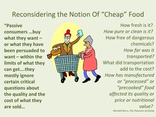 Reconsidering the Notion Of “Cheap” Food
“Passive                              How fresh is it?
consumers …buy                How pure or clean is it?
what they want –               How free of dangerous
or what they have                          chemicals?
been persuaded to                      How far was it
want – within the                        transported?
limits of what they           What did transportation
can get….they                         add to the cost?
mostly ignore                 How has manufactured
certain critical                    or “processed” or
questions about                     “precooked” food
the quality and the             affected its quality or
cost of what they                  price or nutritional
are sold…                                      value?
                                  -Wendell Berry, The Pleasures of Eating
 